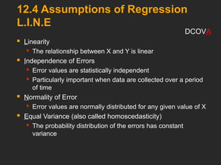 12.4 Assumptions of Regression
L.I.N.E
 Linearity
 The relationship between X and Y is linear
 Independence of Errors
 Error values are statistically independent
 Particularly important when data are collected over a period
of time
 Normality of Error
 Error values are normally distributed for any given value of X
 Equal Variance (also called homoscedasticity)
 The probability distribution of the errors has constant
variance
DCOVA
 