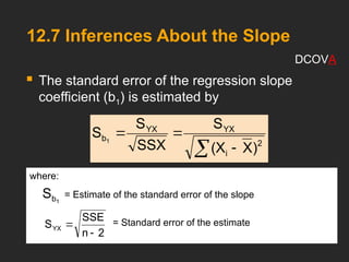 12.7 Inferences About the Slope
 The standard error of the regression slope
coefficient (b1) is estimated by
 


2
i
YX
YX
b
)
X
(X
S
SSX
S
S 1
where:
= Estimate of the standard error of the slope
= Standard error of the estimate
1
b
S
2
n
SSE
SYX


DCOVA
 