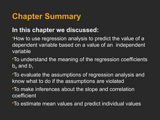 Chapter Summary
In this chapter we discussed:
How to use regression analysis to predict the value of a
dependent variable based on a value of an independent
variable
To understand the meaning of the regression coefficients
b0 and b1
To evaluate the assumptions of regression analysis and
know what to do if the assumptions are violated
To make inferences about the slope and correlation
coefficient
To estimate mean values and predict individual values
 