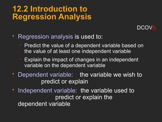 12.2 Introduction to
Regression Analysis
 Regression analysis is used to:
 Predict the value of a dependent variable based on
the value of at least one independent variable
 Explain the impact of changes in an independent
variable on the dependent variable
 Dependent variable: the variable we wish to
predict or explain
 Independent variable: the variable used to
predict or explain the
dependent variable
DCOVA
 