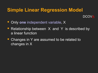 Simple Linear Regression Model
 Only one independent variable, X
 Relationship between X and Y is described by
a linear function
 Changes in Y are assumed to be related to
changes in X
DCOVA
 