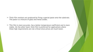 Thick film resistors are produced by firing a special paste onto the substrate.
The paste is a mixture of glass and metal oxides.
 Thin film is more accurate, has a better temperature coefficient and is more
stable. On the other hand, thick film is preferred for applications where
these high requirements are not critical since prices are much lower.
 
