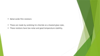  Metal oxide film resistors:
 These are made by oxidizing tin chloride on a heated glass tube.
 These resistors have low noise and good temperature stability.
 