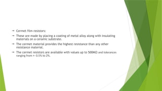  Cermet film resistors:
 These are made by placing a coating of metal alloy along with insulating
materials on a ceramic substrate.
 The cermet material provides the highest resistance than any other
resistance material.
 The cermet resistors are available with values up to 500MΩ and tolerances
ranging from +- 0.5% to 2%.
 
