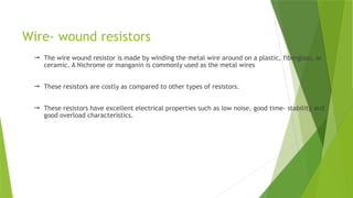 Wire- wound resistors
 The wire wound resistor is made by winding the metal wire around on a plastic, fiberglass, or
ceramic. A Nichrome or manganin is commonly used as the metal wires
 These resistors are costly as compared to other types of resistors.
 These resistors have excellent electrical properties such as low noise, good time- stability and
good overload characteristics.
 