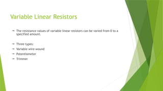 Variable Linear Resistors
 The resistance values of variable linear resistors can be varied from 0 to a
specified amount.
 Three types:
 Variable wire-wound
 Potentiometer
 Trimmer
 