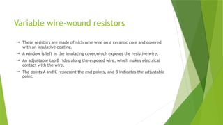 Variable wire-wound resistors
 These resistors are made of nichrome wire on a ceramic core and covered
with an insulative coating.
 A window is left in the insulating cover,which exposes the resistive wire.
 An adjustable tap B rides along the exposed wire, which makes electrical
contact with the wire.
 The points A and C represent the end points, and B indicates the adjustable
point.
 