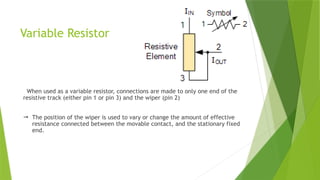 Variable Resistor
When used as a variable resistor, connections are made to only one end of the
resistive track (either pin 1 or pin 3) and the wiper (pin 2)
 The position of the wiper is used to vary or change the amount of effective
resistance connected between the movable contact, and the stationary fixed
end.
 