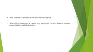  Then a variable resistor is a two-wire resistive device .
 A variable resistor used to control very high circuit currents found in lamp or
motor loads are called Rheostats.
 