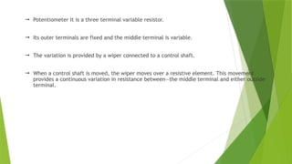  Potentiometer It is a three terminal variable resistor.
 Its outer terminals are fixed and the middle terminal is variable.
 The variation is provided by a wiper connected to a control shaft.
 When a control shaft is moved, the wiper moves over a resistive element. This movement
provides a continuous variation in resistance between—the middle terminal and either outside
terminal.
 