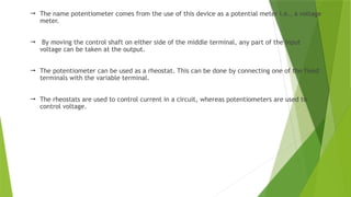  The name potentiometer comes from the use of this device as a potential meter i.e., a voltage
meter.
 By moving the control shaft on either side of the middle terminal, any part of the input
voltage can be taken at the output.
 The potentiometer can be used as a rheostat. This can be done by connecting one of the fixed
terminals with the variable terminal.
 The rheostats are used to control current in a circuit, whereas potentiometers are used to
control voltage.
 