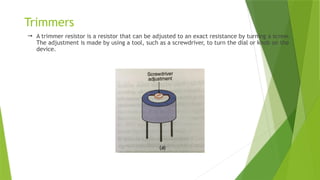 Trimmers
 A trimmer resistor is a resistor that can be adjusted to an exact resistance by turning a screw.
The adjustment is made by using a tool, such as a screwdriver, to turn the dial or knob on the
device.
 