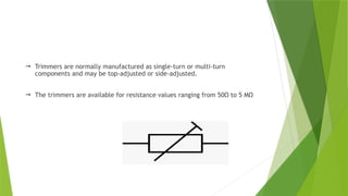  Trimmers are normally manufactured as single-turn or multi-turn
components and may be top-adjusted or side-adjusted.
 The trimmers are available for resistance values ranging from 50Ω to 5 MΩ
 