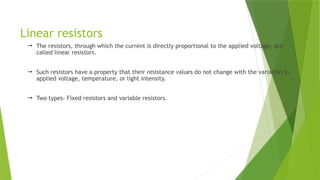 Linear resistors
 The resistors, through which the current is directly proportional to the applied voltage, are
called linear resistors.
 Such resistors have a property that their resistance values do not change with the variation in
applied voltage, temperature, or light intensity.
 Two types- Fixed resistors and variable resistors.
 