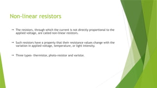 Non-linear resistors
 The resistors, through which the current is not directly proportional to the
applied voltage, are called non-linear resistors.
 Such resistors have a property that their resistance values change with the
variation in applied voltage, temperature, or light intensity.
 Three types- thermistor, photo-resistor and varistor.
 