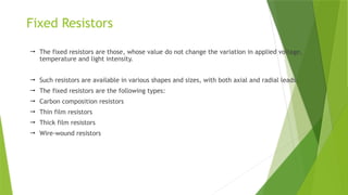 Fixed Resistors
 The fixed resistors are those, whose value do not change the variation in applied voltage,
temperature and light intensity.
 Such resistors are available in various shapes and sizes, with both axial and radial leads.
 The fixed resistors are the following types:
 Carbon composition resistors
 Thin film resistors
 Thick film resistors
 Wire-wound resistors
 
