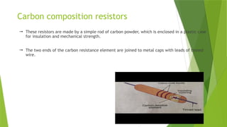Carbon composition resistors
 These resistors are made by a simple rod of carbon powder, which is enclosed in a plastic case
for insulation and mechanical strength.
 The two ends of the carbon resistance element are joined to metal caps with leads of tinned
wire.
 