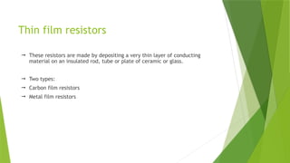 Thin film resistors
 These resistors are made by depositing a very thin layer of conducting
material on an insulated rod, tube or plate of ceramic or glass.
 Two types:
 Carbon film resistors
 Metal film resistors
 