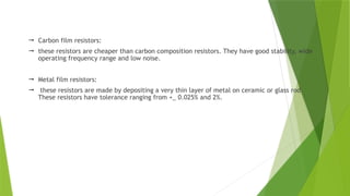 Carbon film resistors:
 these resistors are cheaper than carbon composition resistors. They have good stability, wide
operating frequency range and low noise.
 Metal film resistors:
 these resistors are made by depositing a very thin layer of metal on ceramic or glass rod.
These resistors have tolerance ranging from +_ 0.025% and 2%.
 