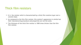 Thick film resistors
 It is the resistor which is characterized by a thick film resistive layer over a
ceramic base.
 As compared to the thin-film resistor, this resistor’s appearance is similar but
their manufacturing procedure and properties are not the same.
 The thickness of the thick film resistor is 1000 times thicker than the thin-
film resistor.
 