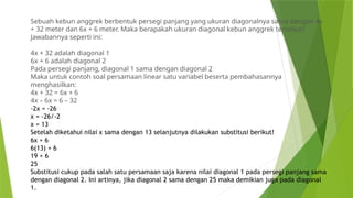 Sebuah kebun anggrek berbentuk persegi panjang yang ukuran diagonalnya sama dengan 4x
+ 32 meter dan 6x + 6 meter. Maka berapakah ukuran diagonal kebun anggrek tersebut?
Jawabannya seperti ini:
4x + 32 adalah diagonal 1
6x + 6 adalah diagonal 2
Pada persegi panjang, diagonal 1 sama dengan diagonal 2
Maka untuk contoh soal persamaan linear satu variabel beserta pembahasannya
menghasilkan:
4x + 32 = 6x + 6
4x – 6x = 6 – 32
-2x = -26
x = -26/-2
x = 13
Setelah diketahui nilai x sama dengan 13 selanjutnya dilakukan substitusi berikut!
6x + 6
6(13) + 6
19 + 6
25
Substitusi cukup pada salah satu persamaan saja karena nilai diagonal 1 pada persegi panjang sama
dengan diagonal 2. Ini artinya, jika diagonal 2 sama dengan 25 maka demikian juga pada diagonal
1.
 