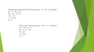 Selesaikan pertanyaan PLSV berikut 5x – 7 = 9x – 23 adalah…
5x – 7 = 9x – 23
5x – 9x = -23 + 7
-4x = -16
x = -16/-4
x = 4
Nilai x dari persamaan 2x – 18 = -x + 3 adalah…
2x – 18 = -x + 3
2x + x = 3 + 18
3x = 21
x = 21/3
x = 7
 