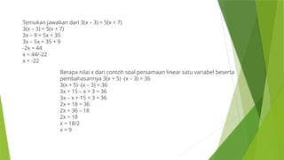 Temukan jawaban dari 3(x – 3) = 5(x + 7)
3(x – 3) = 5(x + 7)
3x – 9 = 5x + 35
3x – 5x = 35 + 9
-2x = 44
x = 44/-22
x = -22
Berapa nilai x dari contoh soal persamaan linear satu variabel beserta
pembahasannya 3(x + 5) -(x – 3) = 36
3(x + 5) -(x – 3) = 36
3x + 15 – x + 3 = 36
3x – x + 15 + 3 = 36
2x + 18 = 36
2x = 36 – 18
2x = 18
x = 18/2
x = 9
 