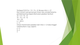 Terdapat PLSV 3x + 12 = 7x – 8. Berapa nilai x + 2?
Dari contoh soal persamaan linear satu variabel beserta
pembahasannya dapat ditemukan jawaban berikut!
3x + 12 = 7x – 8
3x – 7x = -8 – 12
-4x = -20
x = -20/-4
x = 5
Untuk menemukan jawaban dari nilai x + 2 maka tinggal
substitusikan x nya, seperti:
x + 2
5+ 2
7
 