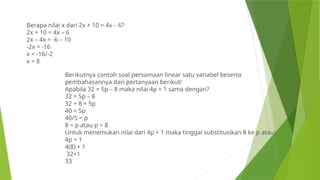 Berapa nilai x dari 2x + 10 = 4x – 6?
2x + 10 = 4x – 6
2x – 4x = -6 – 10
-2x = -16
x = -16/-2
x = 8
Berikutnya contoh soal persamaan linear satu variabel beserta
pembahasannya dari pertanyaan berikut!
Apabila 32 = 5p – 8 maka nilai 4p + 1 sama dengan?
32 = 5p – 8
32 + 8 = 5p
40 = 5p
40/5 = p
8 = p atau p = 8
Untuk menemukan nilai dari 4p + 1 maka tinggal substitusikan 8 ke p atau:
4p + 1
4(8) + 1
32+1
33
 