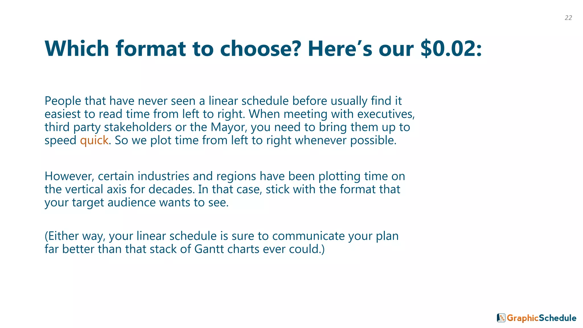 Which format to choose? Here’s our $0.02:
People that have never seen a linear schedule before usually find it
easiest to read time from left to right. When meeting with executives,
third party stakeholders or the Mayor, you need to bring them up to
speed quick. So we plot time from left to right whenever possible.
However, certain industries and regions have been plotting time on
the vertical axis for decades. In that case, stick with the format that
your target audience wants to see.
(Either way, your linear schedule is sure to communicate your plan
far better than that stack of Gantt charts ever could.)
22
 