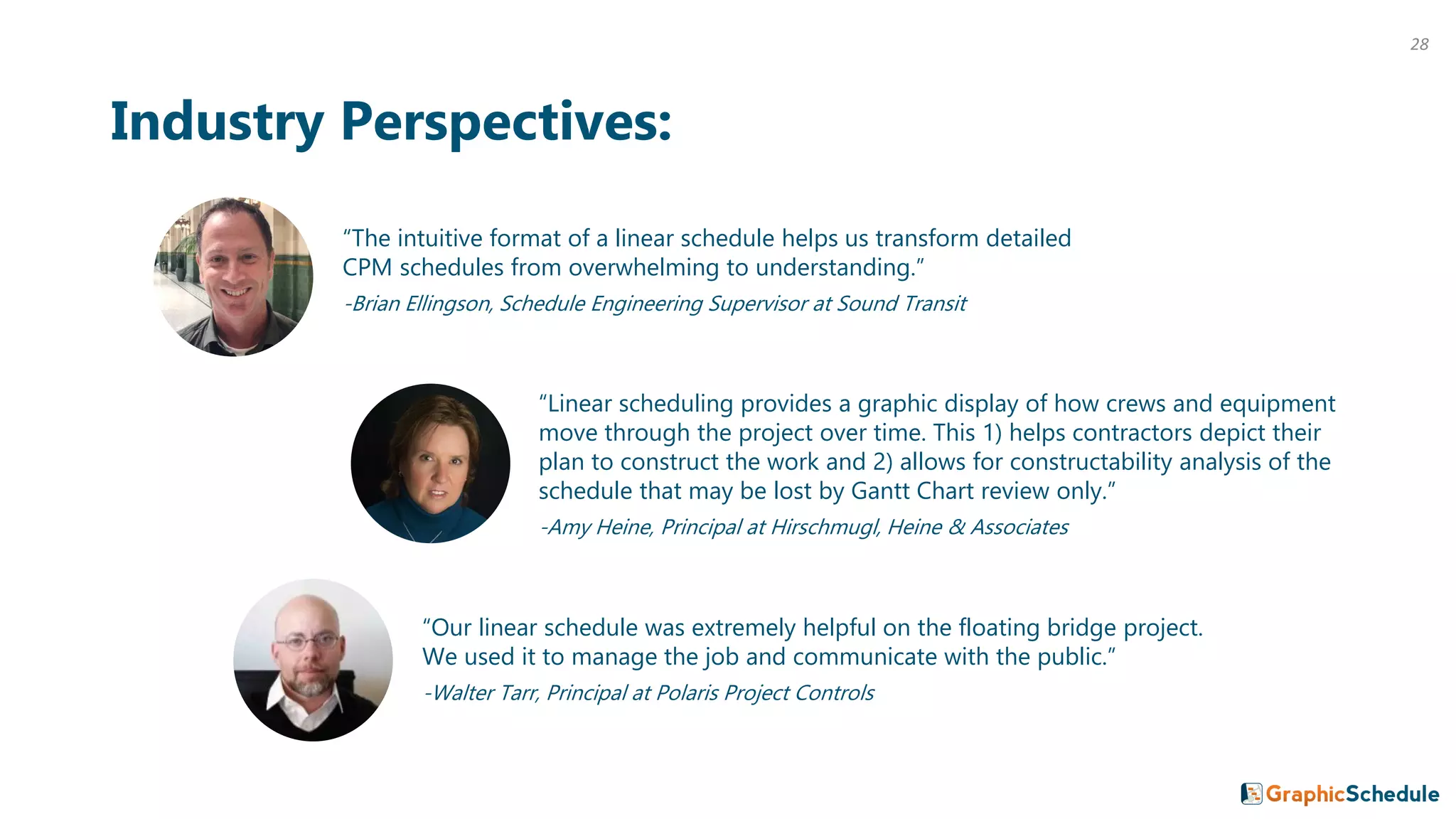 28
“The intuitive format of a linear schedule helps us transform detailed
CPM schedules from overwhelming to understanding.”
-Brian Ellingson, Schedule Engineering Supervisor at Sound Transit
Industry Perspectives:
“Linear scheduling provides a graphic display of how crews and equipment
move through the project over time. This 1) helps contractors depict their
plan to construct the work and 2) allows for constructability analysis of the
schedule that may be lost by Gantt Chart review only.”
-Amy Heine, Principal at Hirschmugl, Heine & Associates
“Our linear schedule was extremely helpful on the floating bridge project.
We used it to manage the job and communicate with the public.”
-Walter Tarr, Principal at Polaris Project Controls
 