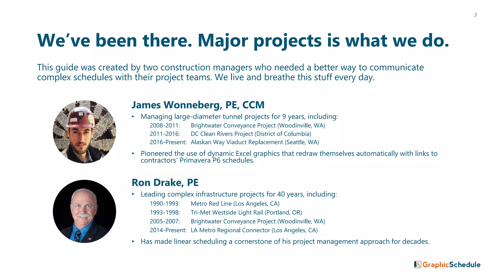 We’ve been there. Major projects is what we do.
This guide was created by two construction managers who needed a better way to communicate
complex schedules with their project teams. We live and breathe this stuff every day.
James Wonneberg, PE, CCM
• Managing large-diameter tunnel projects for 9 years, including:
2008-2011: Brightwater Conveyance Project (Woodinville, WA)
2011-2016: DC Clean Rivers Project (District of Columbia)
2016-Present: Alaskan Way Viaduct Replacement (Seattle, WA)
• Pioneered the use of dynamic Excel graphics that redraw themselves automatically with links to
contractors’ Primavera P6 schedules.
Ron Drake, PE
• Leading complex infrastructure projects for 40 years, including:
1990-1993: Metro Red Line (Los Angeles, CA)
1993-1998: Tri-Met Westside Light Rail (Portland, OR)
2005-2007: Brightwater Conveyance Project (Woodinville, WA)
2014-Present: LA Metro Regional Connector (Los Angeles, CA)
• Has made linear scheduling a cornerstone of his project management approach for decades.
3
 