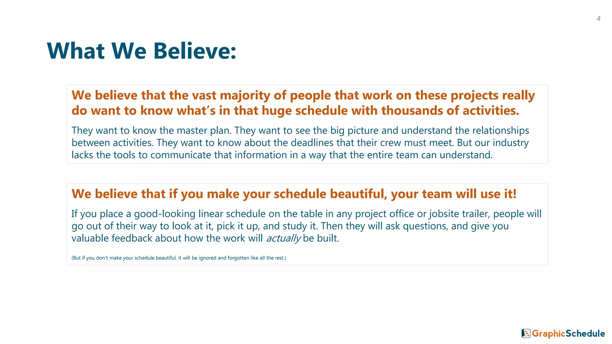 What We Believe:
We believe that the vast majority of people that work on these projects really
do want to know what’s in that huge schedule with thousands of activities.
They want to know the master plan. They want to see the big picture and understand the relationships
between activities. They want to know about the deadlines that their crew must meet. But our industry
lacks the tools to communicate that information in a way that the entire team can understand.
We believe that if you make your schedule beautiful, your team will use it!
If you place a good-looking linear schedule on the table in any project office or jobsite trailer, people will
go out of their way to look at it, pick it up, and study it. Then they will ask questions, and give you
valuable feedback about how the work will actually be built.
(But if you don’t make your schedule beautiful, it will be ignored and forgotten like all the rest.)
4
 