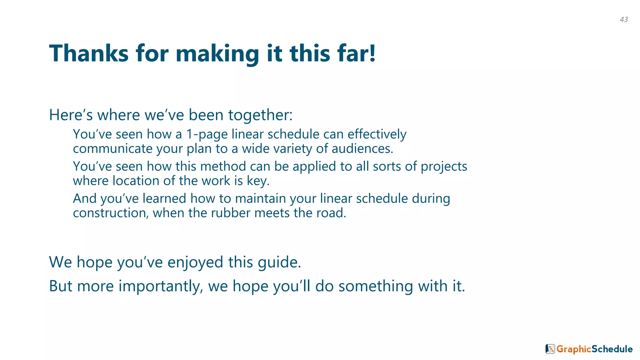 Thanks for making it this far!
Here’s where we’ve been together:
You’ve seen how a 1-page linear schedule can effectively
communicate your plan to a wide variety of audiences.
You’ve seen how this method can be applied to all sorts of projects
where location of the work is key.
And you’ve learned how to maintain your linear schedule during
construction, when the rubber meets the road.
We hope you’ve enjoyed this guide.
But more importantly, we hope you’ll do something with it.
43
 