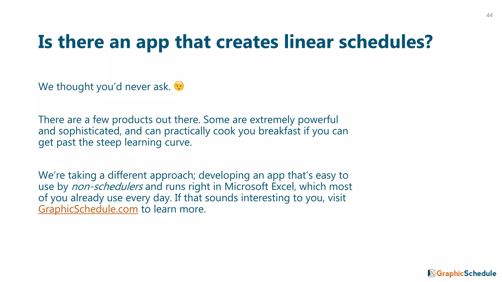 Is there an app that creates linear schedules?
We thought you’d never ask.
There are a few products out there. Some are extremely powerful
and sophisticated, and can practically cook you breakfast if you can
get past the steep learning curve.
We’re taking a different approach; developing an app that’s easy to
use by non-schedulers and runs right in Microsoft Excel, which most
of you already use every day. If that sounds interesting to you, visit
GraphicSchedule.com to learn more.
44
 
