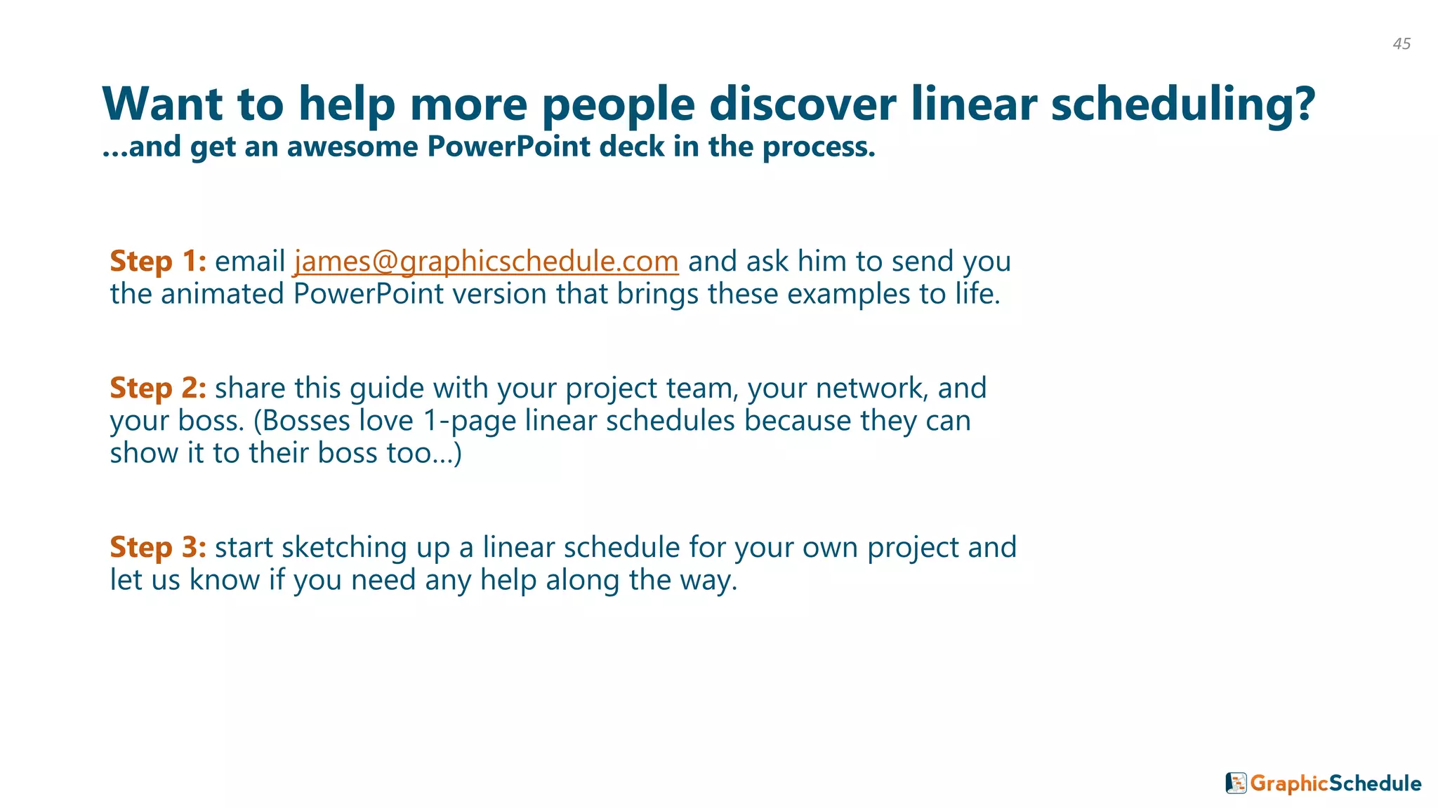 Want to help more people discover linear scheduling?
…and get an awesome PowerPoint deck in the process.
Step 1: email james@graphicschedule.com and ask him to send you
the animated PowerPoint version that brings these examples to life.
Step 2: share this guide with your project team, your network, and
your boss. (Bosses love 1-page linear schedules because they can
show it to their boss too…)
Step 3: start sketching up a linear schedule for your own project and
let us know if you need any help along the way.
45
 