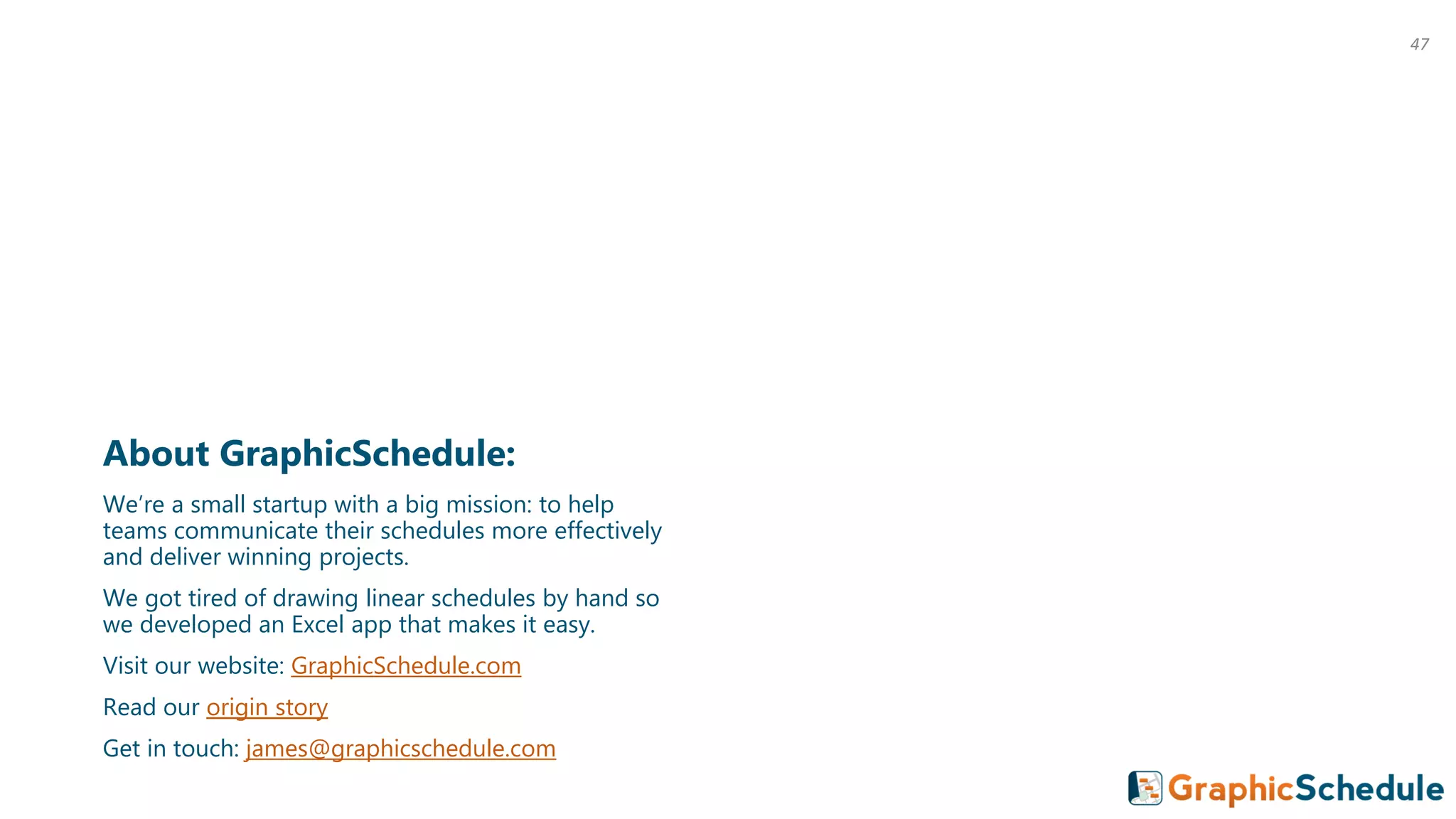 About GraphicSchedule:
We’re a small startup with a big mission: to help
teams communicate their schedules more effectively
and deliver winning projects.
We got tired of drawing linear schedules by hand so
we developed an Excel app that makes it easy.
Visit our website: GraphicSchedule.com
Read our origin story
Get in touch: james@graphicschedule.com
47
 