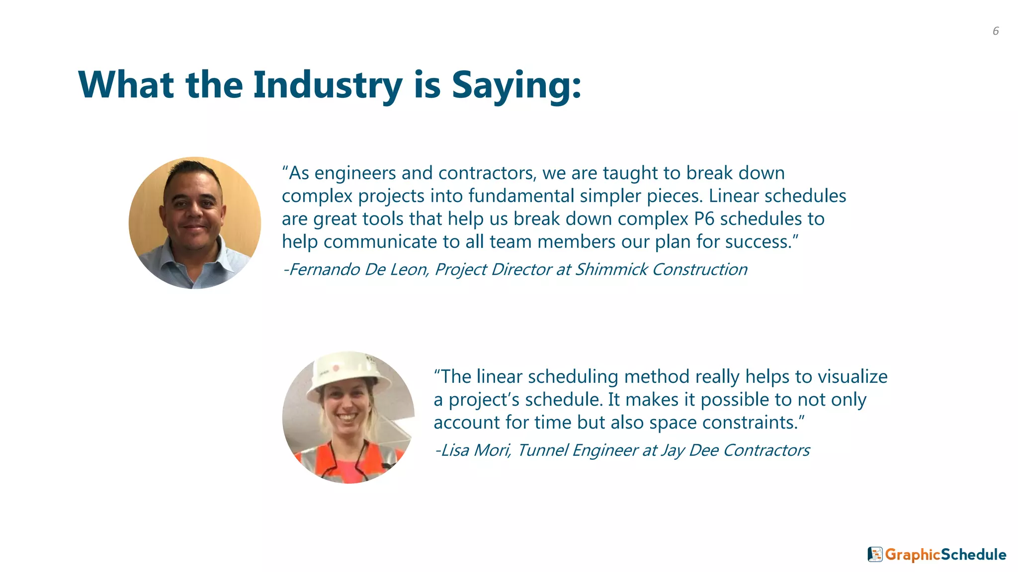 6
“As engineers and contractors, we are taught to break down
complex projects into fundamental simpler pieces. Linear schedules
are great tools that help us break down complex P6 schedules to
help communicate to all team members our plan for success.”
-Fernando De Leon, Project Director at Shimmick Construction
What the Industry is Saying:
“The linear scheduling method really helps to visualize
a project’s schedule. It makes it possible to not only
account for time but also space constraints.”
-Lisa Mori, Tunnel Engineer at Jay Dee Contractors
 