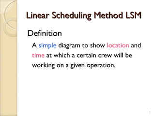 Linear Scheduling Method LSM
Definition
 A simple diagram to show location and
 time at which a certain crew will be
 working on a given operation.




                                         1
 