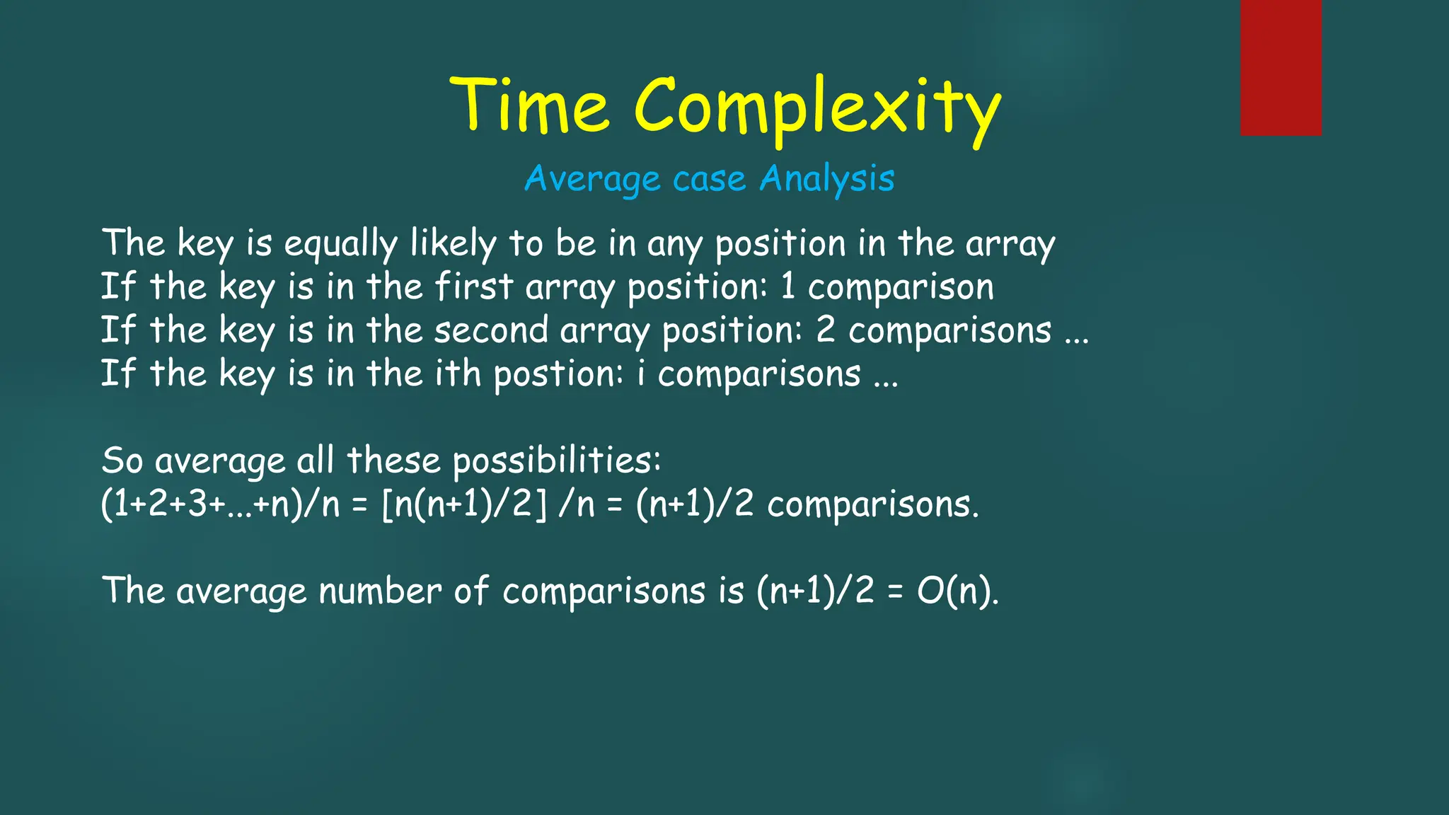 Time Complexity
The key is equally likely to be in any position in the array
If the key is in the first array position: 1 comparison
If the key is in the second array position: 2 comparisons ...
If the key is in the ith postion: i comparisons ...
So average all these possibilities:
(1+2+3+...+n)/n = [n(n+1)/2] /n = (n+1)/2 comparisons.
The average number of comparisons is (n+1)/2 = O(n).
Average case Analysis
 