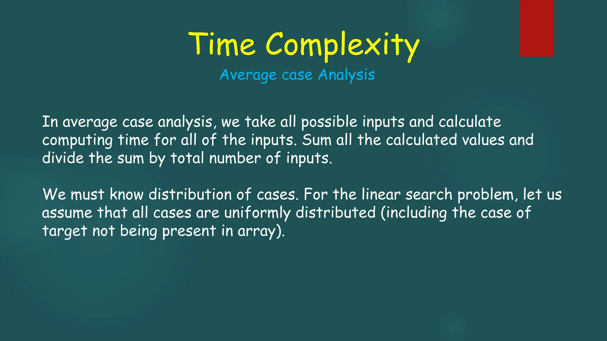 Time Complexity
In average case analysis, we take all possible inputs and calculate
computing time for all of the inputs. Sum all the calculated values and
divide the sum by total number of inputs.
We must know distribution of cases. For the linear search problem, let us
assume that all cases are uniformly distributed (including the case of
target not being present in array).
Average case Analysis
 