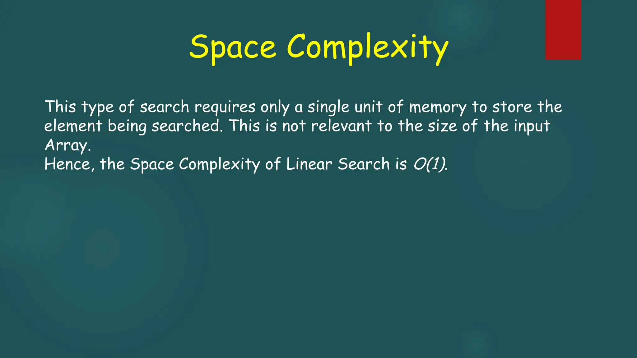 Space Complexity
This type of search requires only a single unit of memory to store the
element being searched. This is not relevant to the size of the input
Array.
Hence, the Space Complexity of Linear Search is O(1).
 