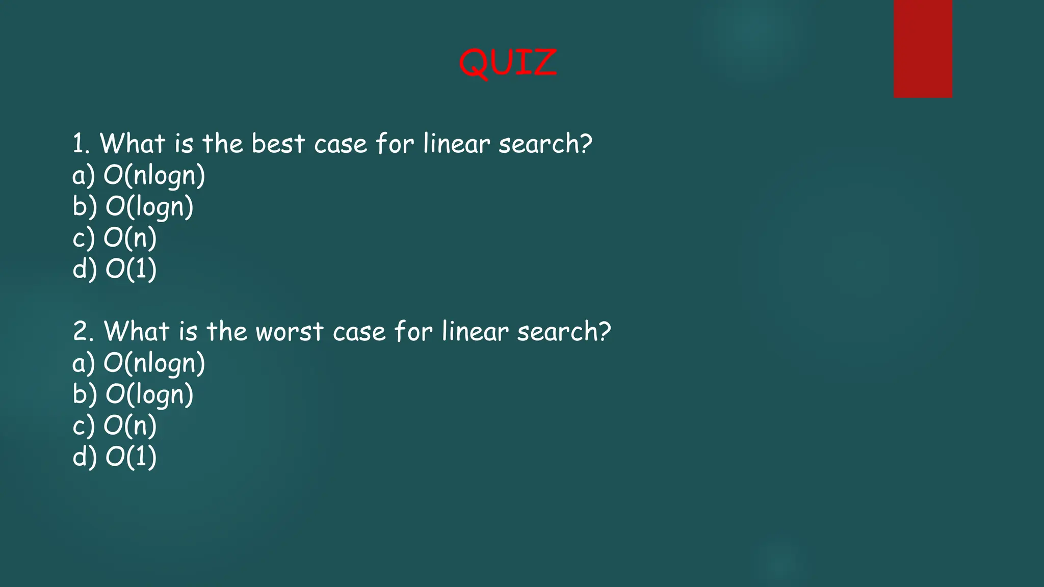 1. What is the best case for linear search?
a) O(nlogn)
b) O(logn)
c) O(n)
d) O(1)
2. What is the worst case for linear search?
a) O(nlogn)
b) O(logn)
c) O(n)
d) O(1)
QUIZ
 