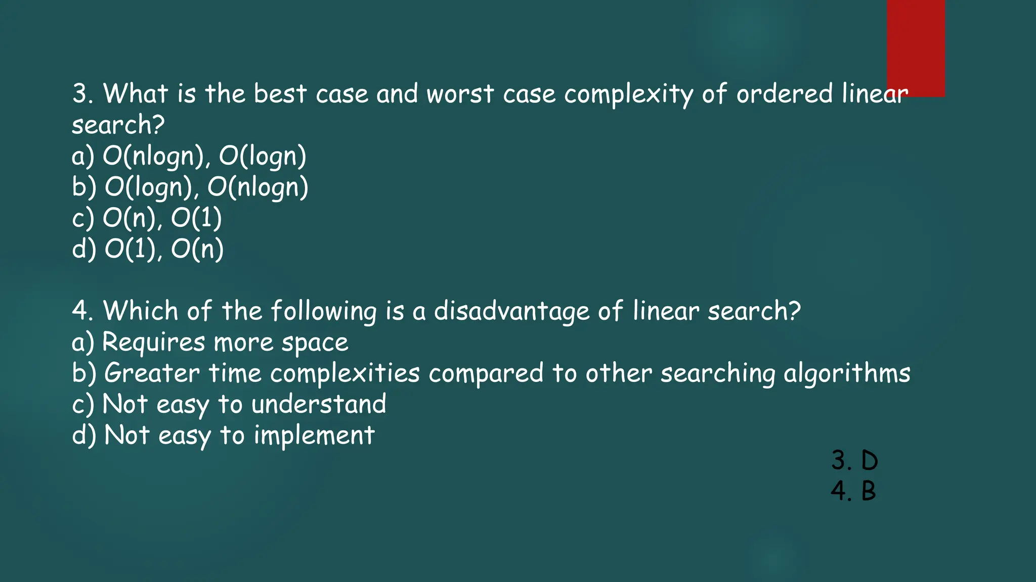 3. What is the best case and worst case complexity of ordered linear
search?
a) O(nlogn), O(logn)
b) O(logn), O(nlogn)
c) O(n), O(1)
d) O(1), O(n)
4. Which of the following is a disadvantage of linear search?
a) Requires more space
b) Greater time complexities compared to other searching algorithms
c) Not easy to understand
d) Not easy to implement
3. D
4. B
 