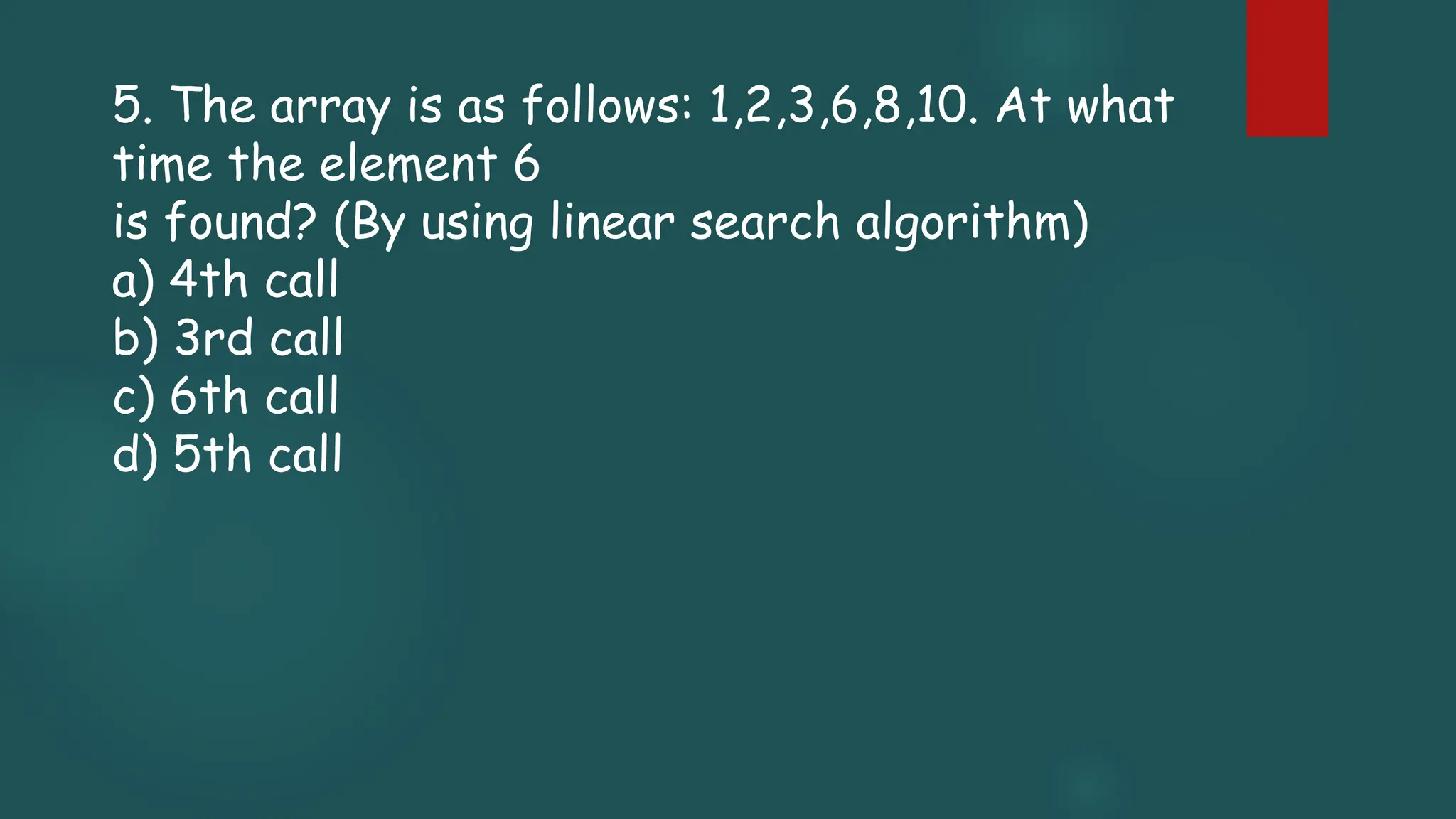 5. The array is as follows: 1,2,3,6,8,10. At what
time the element 6
is found? (By using linear search algorithm)
a) 4th call
b) 3rd call
c) 6th call
d) 5th call
 