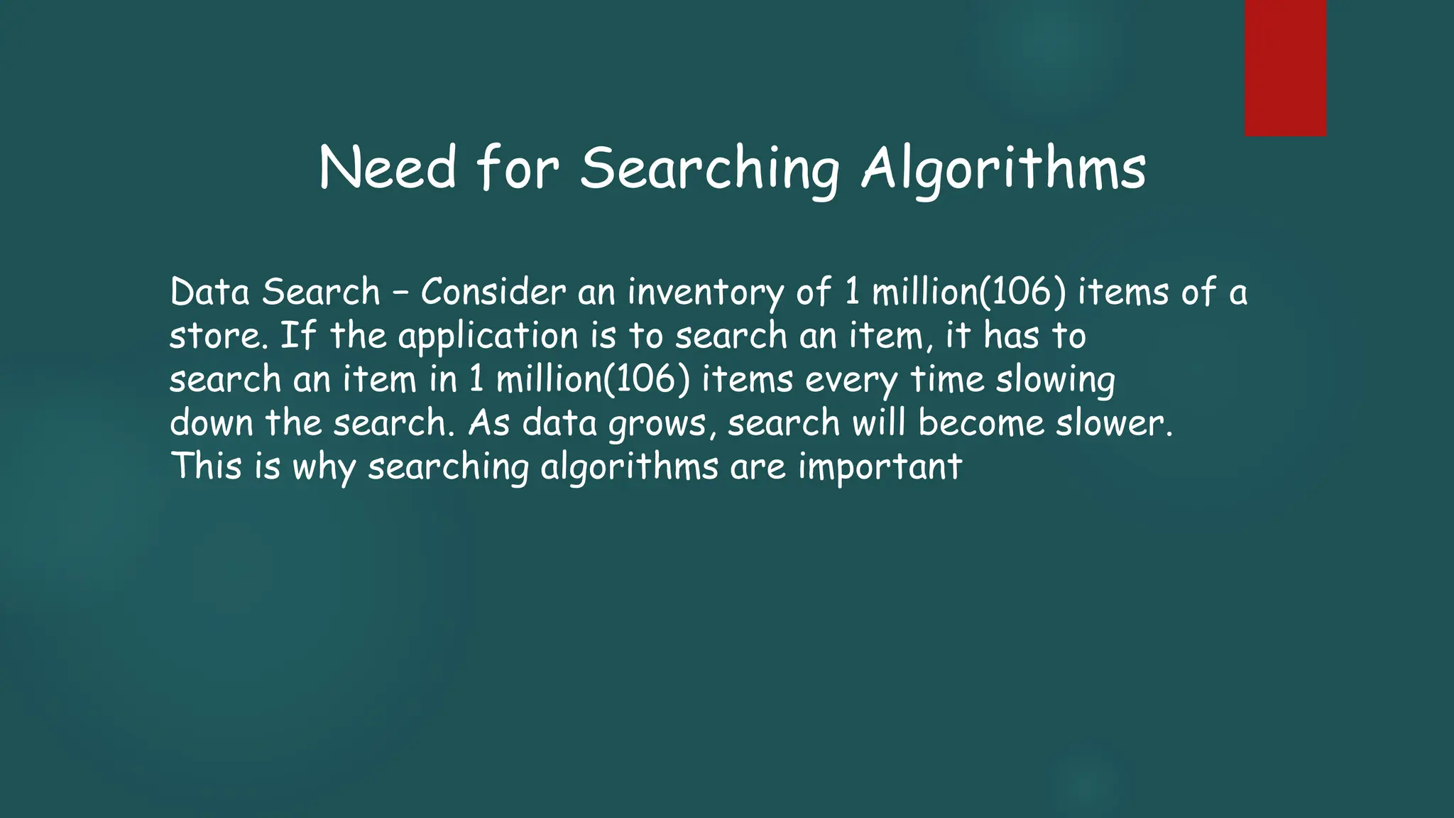 Data Search − Consider an inventory of 1 million(106) items of a
store. If the application is to search an item, it has to
search an item in 1 million(106) items every time slowing
down the search. As data grows, search will become slower.
This is why searching algorithms are important
Need for Searching Algorithms
 