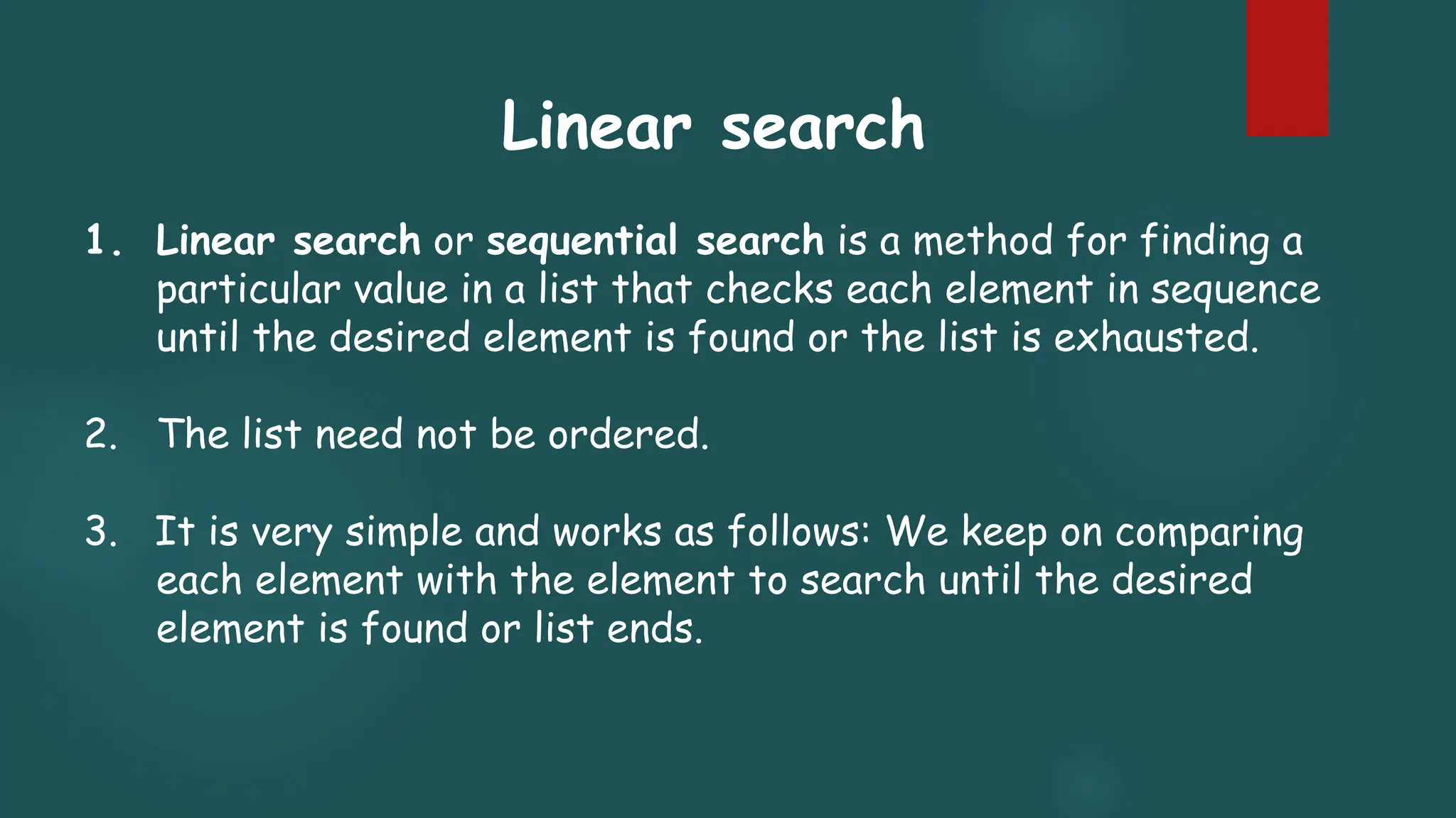 1. Linear search or sequential search is a method for finding a
particular value in a list that checks each element in sequence
until the desired element is found or the list is exhausted.
2. The list need not be ordered.
3. It is very simple and works as follows: We keep on comparing
each element with the element to search until the desired
element is found or list ends.
Linear search
 