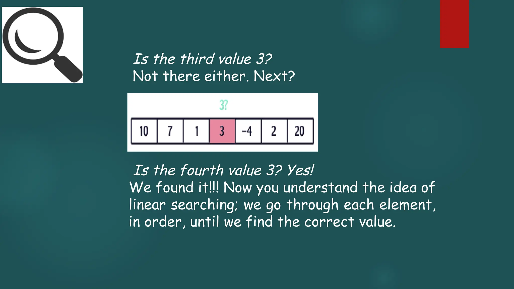 Is the third value 3?
Not there either. Next?
Is the fourth value 3? Yes!
We found it!!! Now you understand the idea of
linear searching; we go through each element,
in order, until we find the correct value.
 