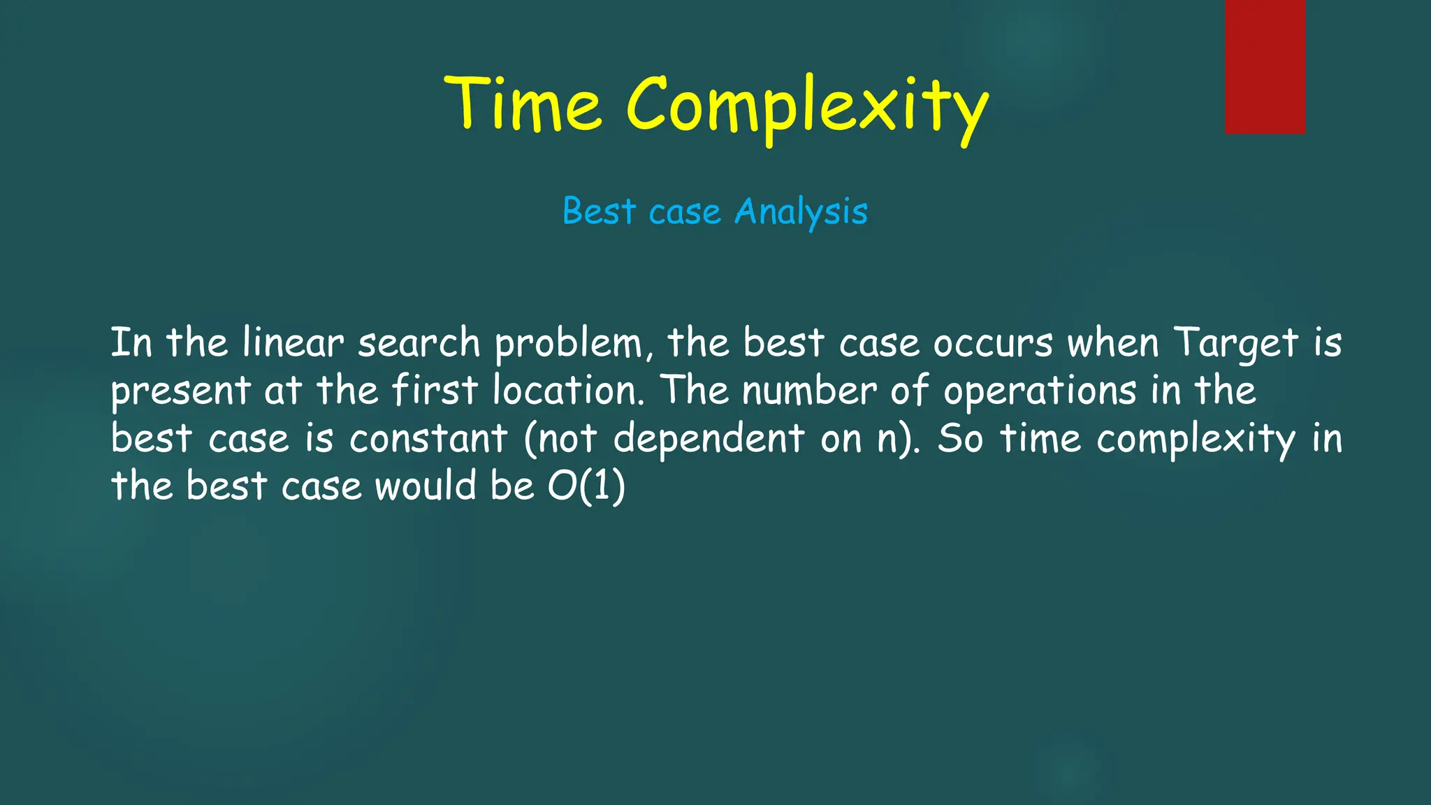 Time Complexity
In the linear search problem, the best case occurs when Target is
present at the first location. The number of operations in the
best case is constant (not dependent on n). So time complexity in
the best case would be O(1)
Best case Analysis
 