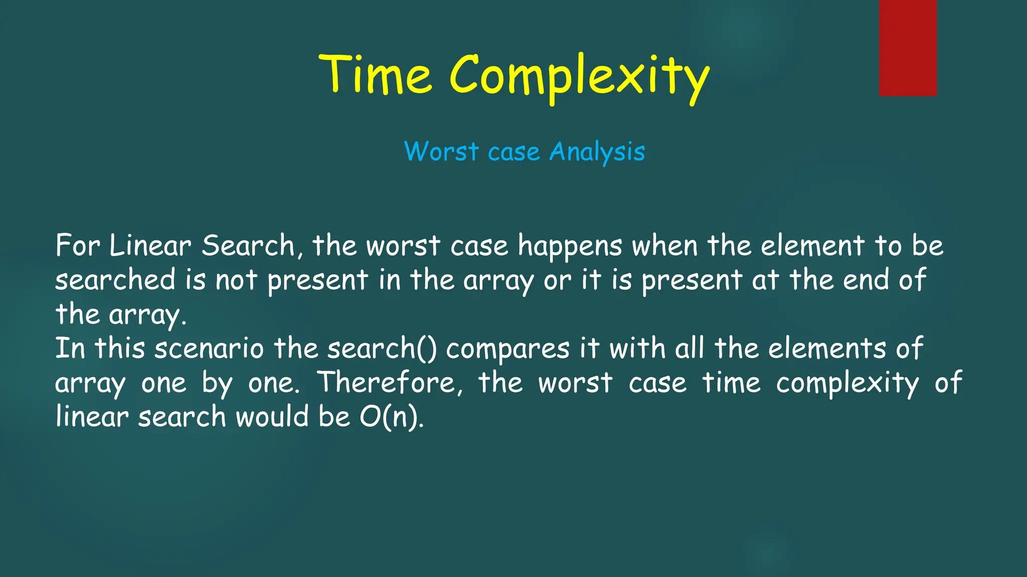 Time Complexity
For Linear Search, the worst case happens when the element to be
searched is not present in the array or it is present at the end of
the array.
In this scenario the search() compares it with all the elements of
array one by one. Therefore, the worst case time complexity of
linear search would be O(n).
Worst case Analysis
 